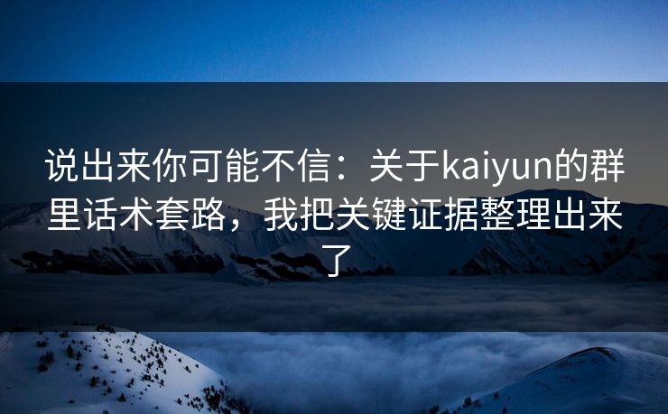 说出来你可能不信：关于kaiyun的群里话术套路，我把关键证据整理出来了