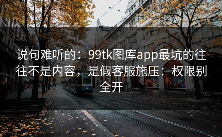 说句难听的：99tk图库app最坑的往往不是内容，是假客服施压：权限别全开