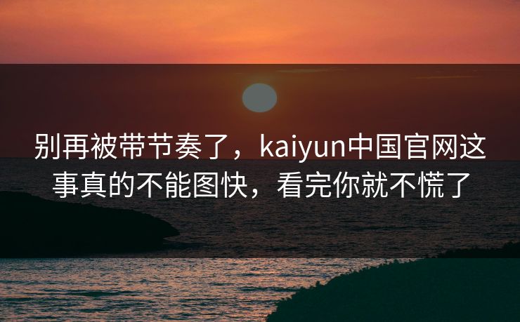 别再被带节奏了，kaiyun中国官网这事真的不能图快，看完你就不慌了