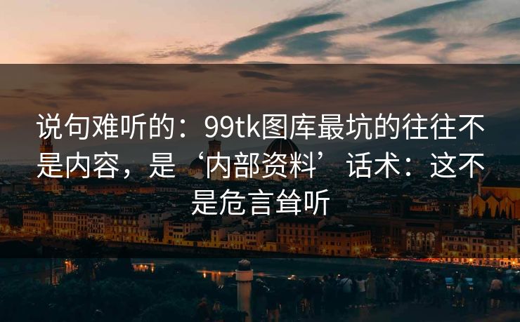 说句难听的：99tk图库最坑的往往不是内容，是‘内部资料’话术：这不是危言耸听