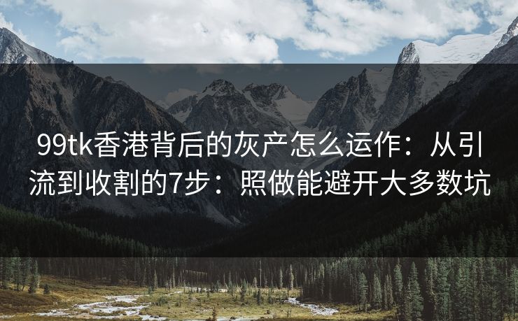99tk香港背后的灰产怎么运作：从引流到收割的7步：照做能避开大多数坑
