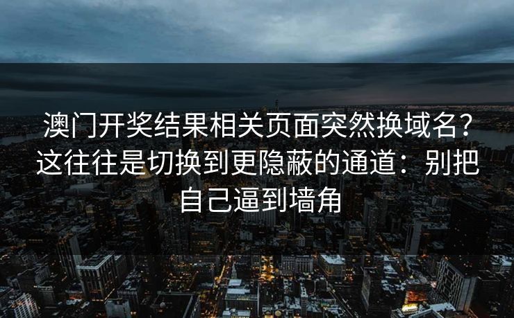 澳门开奖结果相关页面突然换域名？这往往是切换到更隐蔽的通道：别把自己逼到墙角
