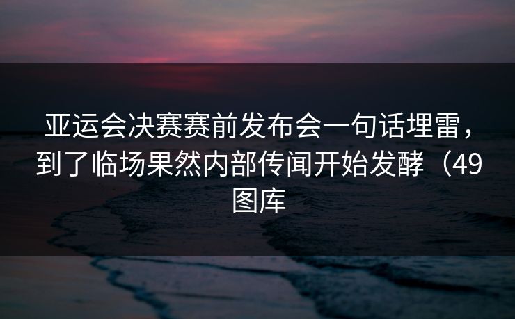亚运会决赛赛前发布会一句话埋雷,到了临场果然内部传闻开始发酵(49图库 亚运会决赛赛前发布会一句话埋雷,到了临场果然内部传闻开始发酵(49图库