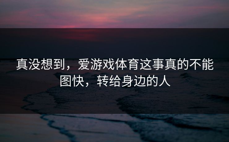 真没想到，爱游戏体育这事真的不能图快，转给身边的人