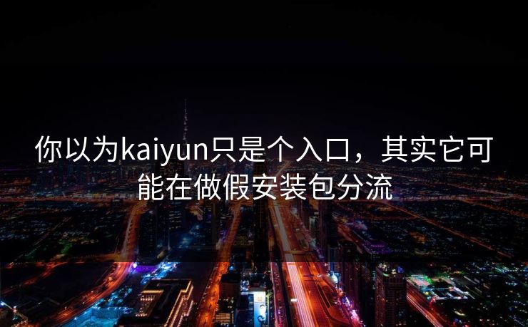 你以为kaiyun只是个入口，其实它可能在做假安装包分流